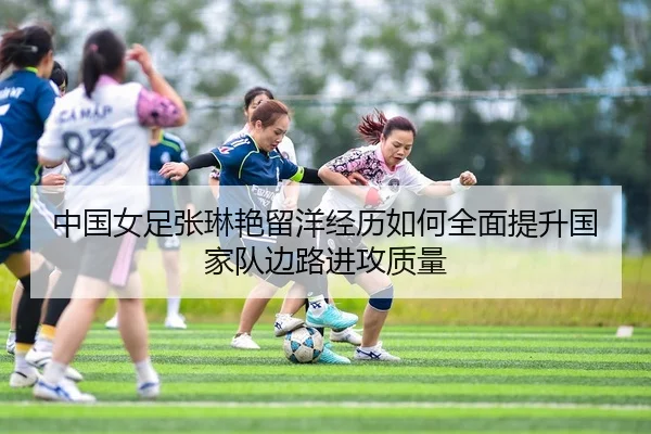 中国女足张琳艳留洋经历如何全面提升国家队边路进攻质量