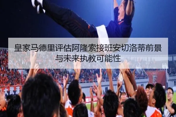 皇家马德里评估阿隆索接班安切洛蒂前景与未来执教可能性