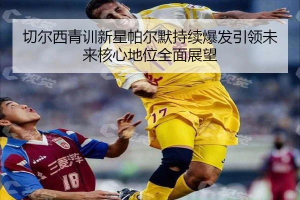 切尔西青训新星帕尔默持续爆发引领未来核心地位全面展望