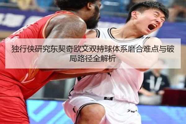 独行侠研究东契奇欧文双持球体系磨合难点与破局路径全解析