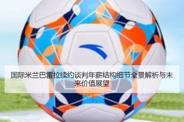 国际米兰巴雷拉续约谈判年薪结构细节全景解析与未来价值展望