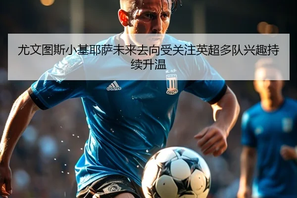 尤文图斯小基耶萨未来去向受关注英超多队兴趣持续升温