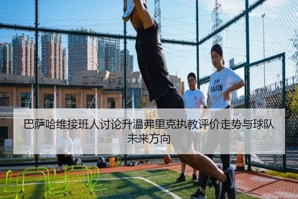 巴萨哈维接班人讨论升温弗里克执教评价走势与球队未来方向