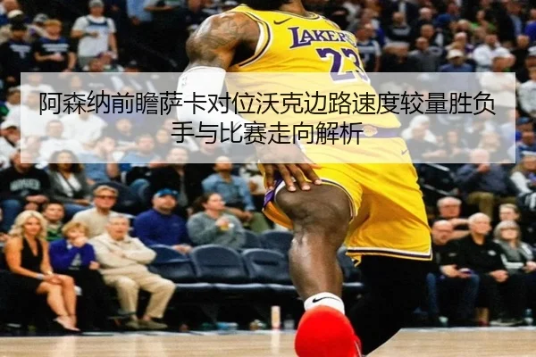 阿森纳前瞻萨卡对位沃克边路速度较量胜负手与比赛走向解析