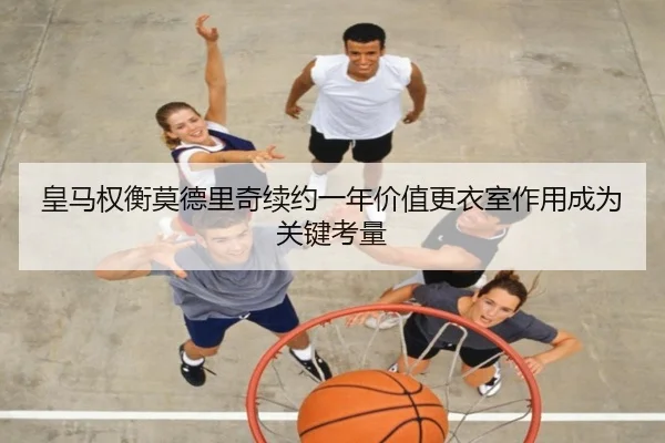 皇马权衡莫德里奇续约一年价值更衣室作用成为关键考量