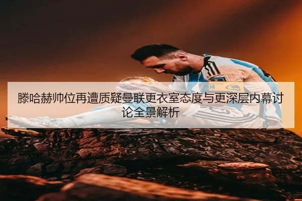 滕哈赫帅位再遭质疑曼联更衣室态度与更深层内幕讨论全景解析