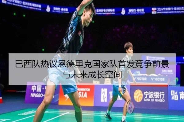 巴西队热议恩德里克国家队首发竞争前景与未来成长空间