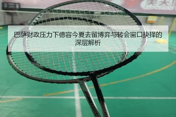 巴萨财政压力下德容今夏去留博弈与转会窗口抉择的深层解析