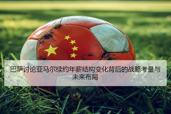 巴萨讨论亚马尔续约年薪结构变化背后的战略考量与未来布局